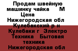  Продам швейную машинку чайка 142-М › Цена ­ 3 000 - Нижегородская обл., Кулебакский р-н, Кулебаки г. Электро-Техника » Бытовая техника   . Нижегородская обл.